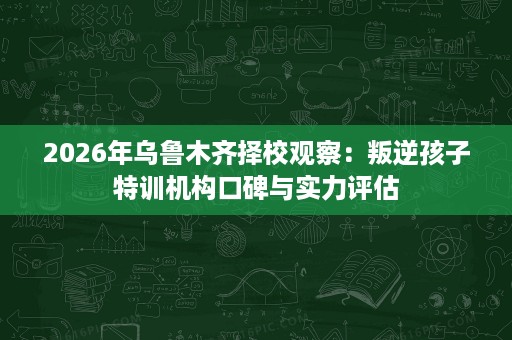 2026年乌鲁木齐择校观察:叛逆孩子特训机构口碑与实力评估 2026年乌鲁木齐择校观察:叛逆孩子特训机构口碑与实力评估