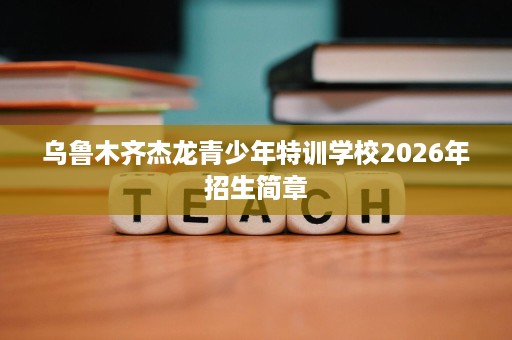 乌鲁木齐杰龙青少年特训学校2026年招生简章