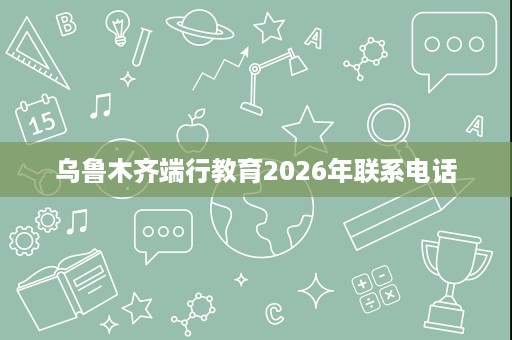 乌鲁木齐端行教育2026年联系电话 乌鲁木齐端行教育2026年联系电话