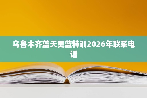 乌鲁木齐蓝天更蓝特训2026年联系电话 乌鲁木齐蓝天更蓝特训2026年联系电话