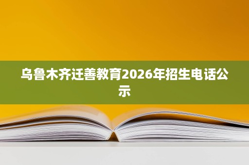 乌鲁木齐迁善教育2026年招生电话公示 乌鲁木齐迁善教育2026年招生电话公示