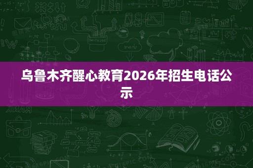 乌鲁木齐醒心教育2026年招生电话公示 乌鲁木齐醒心教育2026年招生电话公示