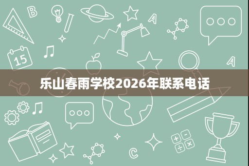 乐山春雨学校2026年联系电话 乐山春雨学校2026年联系电话