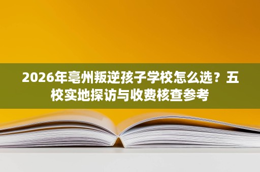 2026年亳州叛逆孩子学校怎么选?五校实地探访与收费核查参考 2026年亳州叛逆孩子学校怎么选?五校实地探访与收费核查参考