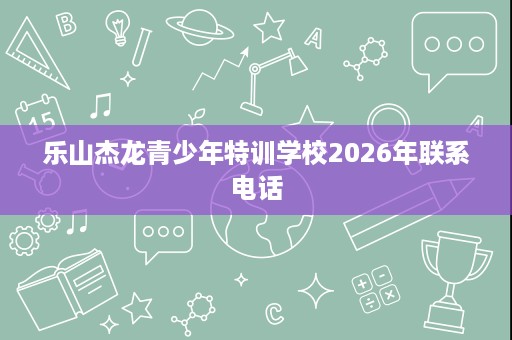 乐山杰龙青少年特训学校2026年联系电话 乐山杰龙青少年特训学校2026年联系电话