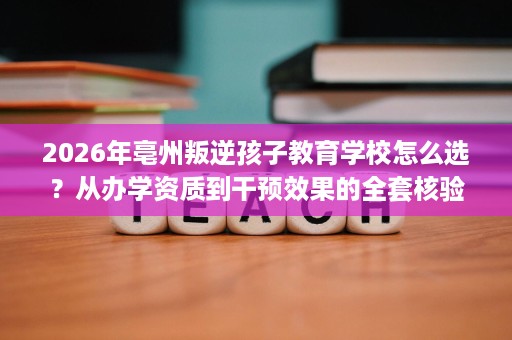 2026年亳州叛逆孩子教育学校怎么选?从办学资质到干预效果的全套核验方法 2026年亳州叛逆孩子教育学校怎么选?从办学资质到干预效果的全套核验方法