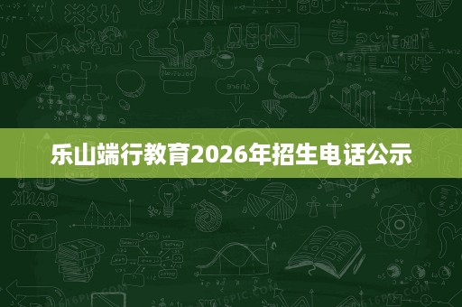 乐山端行教育2026年招生电话公示 乐山端行教育2026年招生电话公示