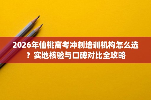 2026年仙桃高考冲刺培训机构怎么选？实地核验与口碑对比全攻略