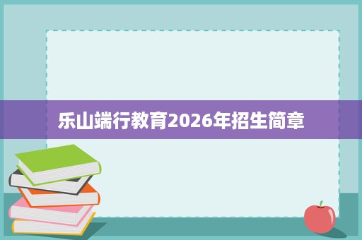 乐山端行教育2026年招生简章 乐山端行教育2026年招生简章