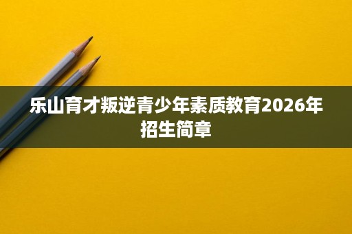 乐山育才叛逆青少年素质教育2026年招生简章 乐山育才叛逆青少年素质教育2026年招生简章