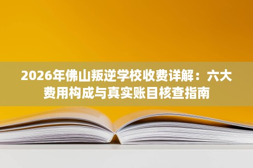 2026年佛山叛逆学校收费详解：六大费用构成与真实账目核查指南