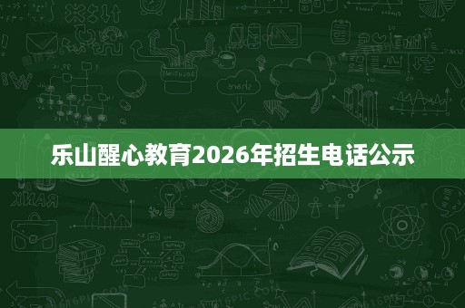 乐山醒心教育2026年招生电话公示 乐山醒心教育2026年招生电话公示