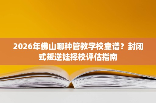 2026年佛山哪种管教学校靠谱？封闭式叛逆娃择校评估指南