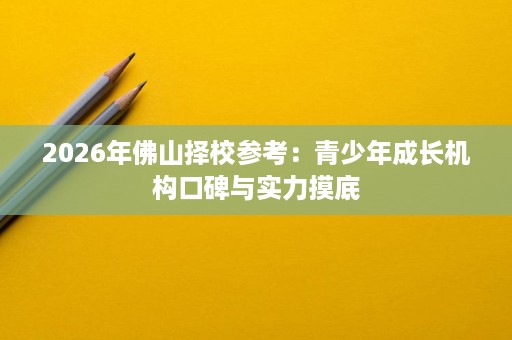 2026年佛山择校参考:青少年成长机构口碑与实力摸底 2026年佛山择校参考:青少年成长机构口碑与实力摸底