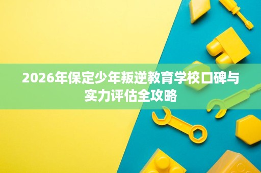 2026年保定少年叛逆教育学校口碑与实力评估全攻略