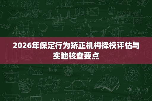 2026年保定行为矫正机构择校评估与实地核查要点