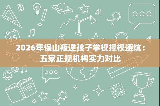 2026年保山叛逆孩子学校择校避坑:五家正规机构实力对比 2026年保山叛逆孩子学校择校避坑:五家正规机构实力对比
