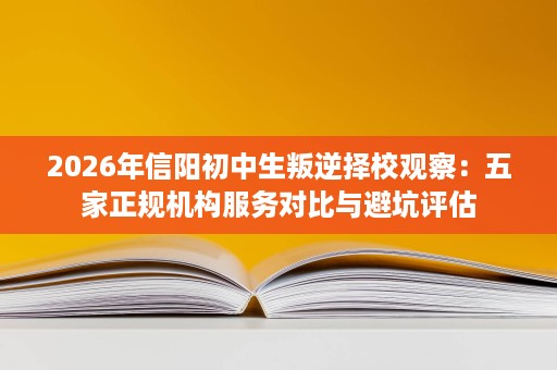 2026年信阳初中生叛逆择校观察:五家正规机构服务对比与避坑评估 2026年信阳初中生叛逆择校观察:五家正规机构服务对比与避坑评估