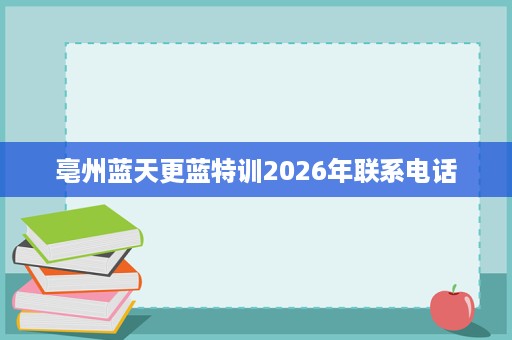 亳州蓝天更蓝特训2026年联系电话 亳州蓝天更蓝特训2026年联系电话