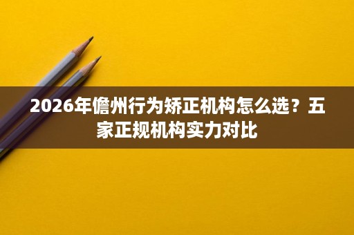 2026年儋州行为矫正机构怎么选?五家正规机构实力对比 2026年儋州行为矫正机构怎么选?五家正规机构实力对比