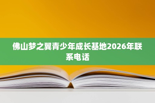佛山梦之翼青少年成长基地2026年联系电话 佛山梦之翼青少年成长基地2026年联系电话