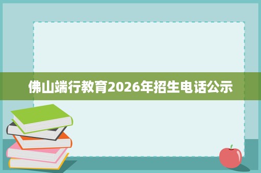 佛山端行教育2026年招生电话公示 佛山端行教育2026年招生电话公示