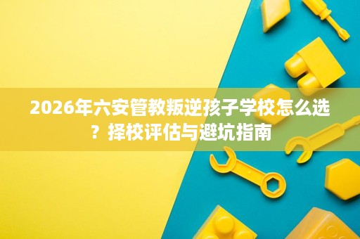 2026年六安管教叛逆孩子学校怎么选?择校评估与避坑指南 2026年六安管教叛逆孩子学校怎么选?择校评估与避坑指南