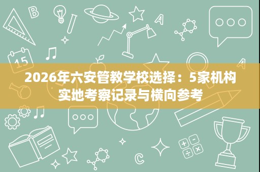 2026年六安管教学校选择：5家机构实地考察记录与横向参考