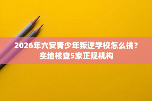 2026年六安青少年叛逆学校怎么挑？实地核查5家正规机构