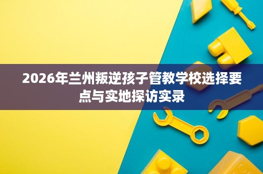 2026年兰州叛逆孩子管教学校选择要点与实地探访实录