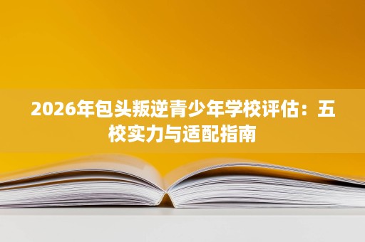 2026年包头叛逆青少年学校评估：五校实力与适配指南
