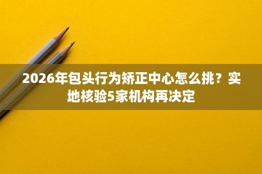 2026年包头行为矫正中心怎么挑?实地核验5家机构再决定 2026年包头行为矫正中心怎么挑?实地核验5家机构再决定