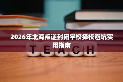 2026年北海叛逆封闭学校择校避坑实用指南 2026年北海叛逆封闭学校择校避坑实用指南