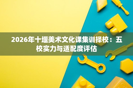 2026年十堰美术文化课集训择校:五校实力与适配度评估 2026年十堰美术文化课集训择校:五校实力与适配度评估