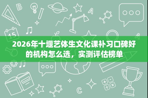 2026年十堰艺体生文化课补习口碑好的机构怎么选，实测评估榜单