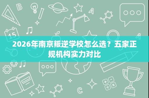 2026年南京叛逆学校怎么选?五家正规机构实力对比 2026年南京叛逆学校怎么选?五家正规机构实力对比