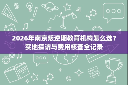 2026年南京叛逆期教育机构怎么选?实地探访与费用核查全记录 2026年南京叛逆期教育机构怎么选?实地探访与费用核查全记录