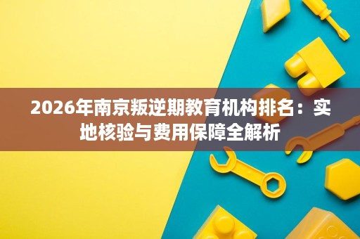 2026年南京叛逆期教育机构排名:实地核验与费用保障全解析 2026年南京叛逆期教育机构排名:实地核验与费用保障全解析