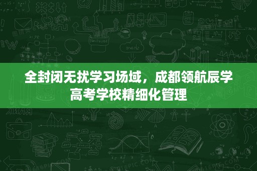 全封闭无扰学习场域,成都领航辰学高考学校精细化管理 全封闭无扰学习场域,成都领航辰学高考学校精细化管理