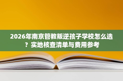 2026年南京管教叛逆孩子学校怎么选?实地核查清单与费用参考 2026年南京管教叛逆孩子学校怎么选?实地核查清单与费用参考