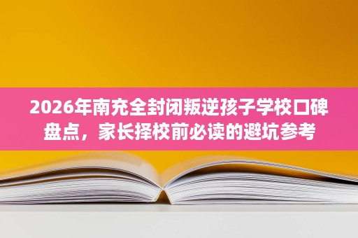 2026年南充全封闭叛逆孩子学校口碑盘点,家长择校前必读的避坑参考 2026年南充全封闭叛逆孩子学校口碑盘点,家长择校前必读的避坑参考