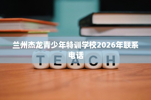 兰州杰龙青少年特训学校2026年联系电话