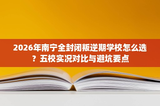 2026年南宁全封闭叛逆期学校怎么选?五校实况对比与避坑要点 2026年南宁全封闭叛逆期学校怎么选?五校实况对比与避坑要点