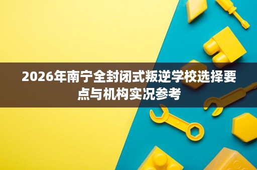 2026年南宁全封闭式叛逆学校选择要点与机构实况参考 2026年南宁全封闭式叛逆学校选择要点与机构实况参考