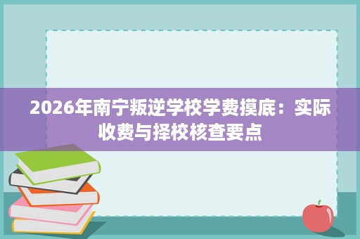 2026年南宁叛逆学校学费摸底：实际收费与择校核查要点
