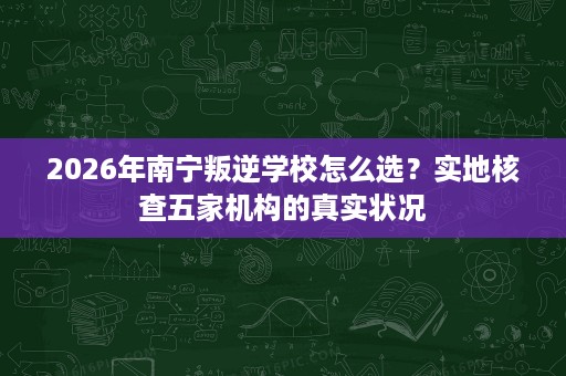 2026年南宁叛逆学校怎么选？实地核查五家机构的真实状况