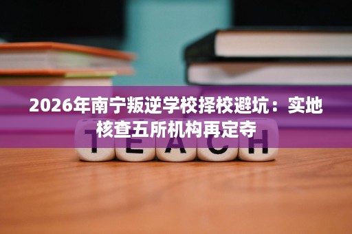 2026年南宁叛逆学校择校避坑：实地核查五所机构再定夺