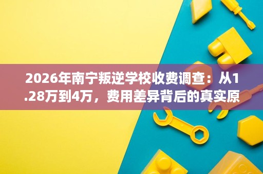 2026年南宁叛逆学校收费调查:从1.28万到4万,费用差异背后的真实原因 2026年南宁叛逆学校收费调查:从1.28万到4万,费用差异背后的真实原因