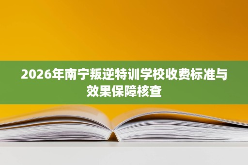 2026年南宁叛逆特训学校收费标准与效果保障核查