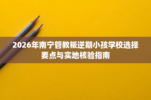 2026年南宁管教叛逆期小孩学校选择要点与实地核验指南 2026年南宁管教叛逆期小孩学校选择要点与实地核验指南